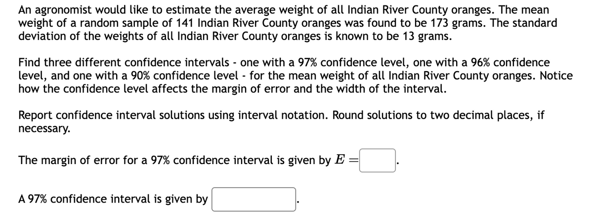 An agronomist would like to estimate the average weight of all Indian River County oranges. The mean
weight of a random sample of 141 Indian River County oranges was found to be 173 grams. The standard
deviation of the weights of all Indian River County oranges is known to be 13 grams.
Find three different confidence intervals - one with a 97% confidence level, one with a 96% confidence
level, and one with a 90% confidence level - for the mean weight of all Indian River County oranges. Notice
how the confidence level affects the margin of error and the width of the interval.
Report confidence interval solutions using interval notation. Round solutions to two decimal places, if
necessary.
The margin of error for a 97% confidence interval is given by E
A 97% confidence interval is given by
=