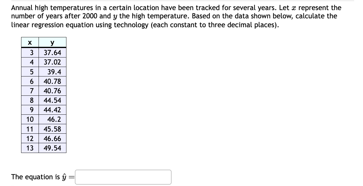 Annual high temperatures in a certain location have been tracked for several years. Let x represent the
number of years after 2000 and y the high temperature. Based on the data shown below, calculate the
linear regression equation using technology (each constant to three decimal places).
X
y
3
37.64
4
37.02
5
39.4
6
40.78
7
40.76
8
44.54
9
44.42
10
46.2
11
45.58
12
46.66
13
49.54
The equation is ŷ