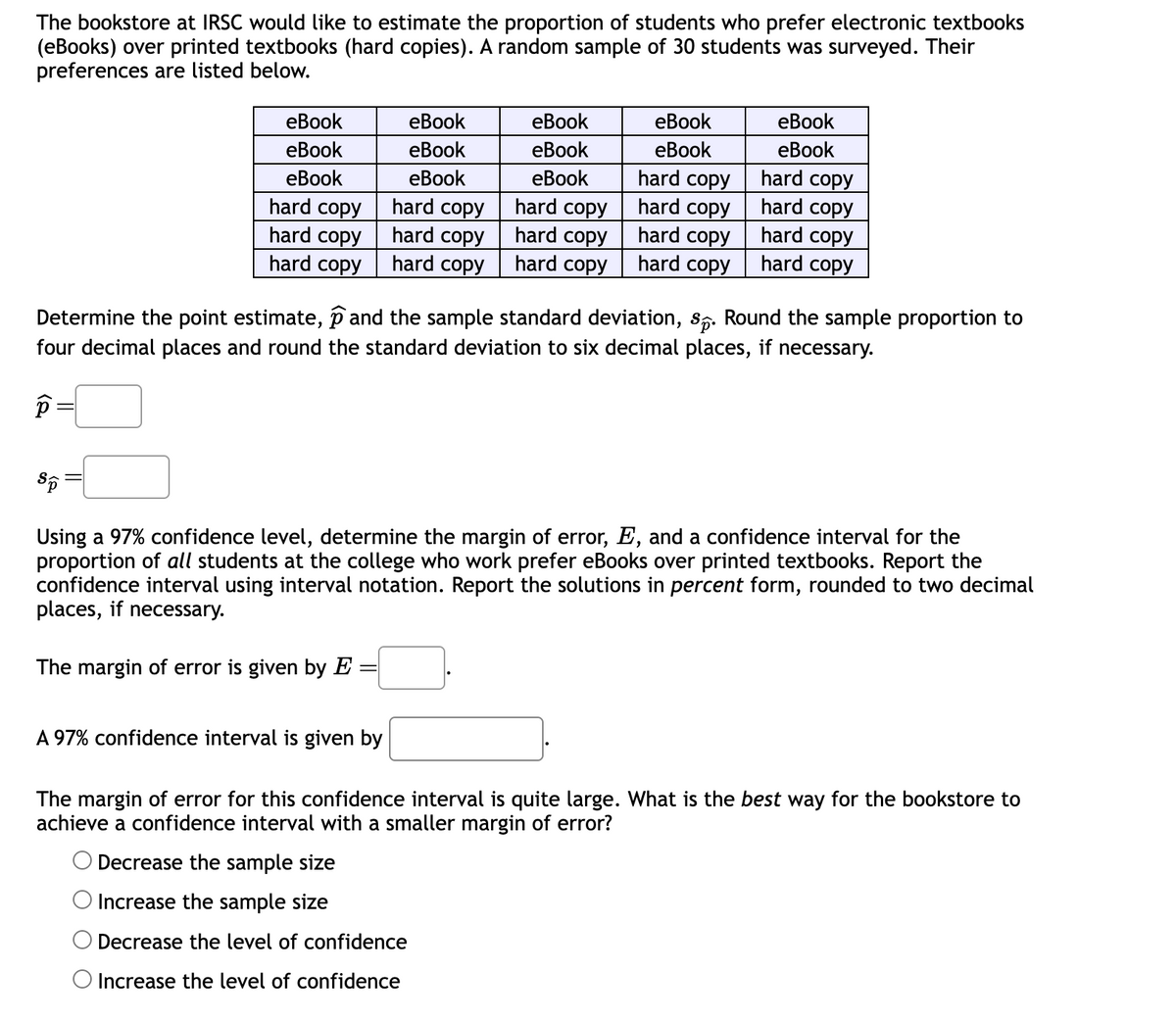 The bookstore at IRSC would like to estimate the proportion of students who prefer electronic textbooks
(eBooks) over printed textbooks (hard copies). A random sample of 30 students was surveyed. Their
preferences are listed below.
eBook
eBook
eBook
eBook
eBook
eBook
eBook
eBook
eBook
eBook
eBook
eBook
eBook
hard copy
hard copy
hard copy
hard copy
hard copy
hard copy
hard copy
hard copy
hard copy
hard copy
hard copy
hard copy
hard copy
hard copy
hard copy
hard copy
hard copy
Determine the point estimate, ① and the sample standard deviation, S. Round the sample proportion to
four decimal places and round the standard deviation to six decimal places, if necessary.
Sp
Using a 97% confidence level, determine the margin of error, E, and a confidence interval for the
proportion of all students at the college who work prefer eBooks over printed textbooks. Report the
confidence interval using interval notation. Report the solutions in percent form, rounded to two decimal
places, if necessary.
The margin of error is given by E:
=
A 97% confidence interval is given by
The margin of error for this confidence interval is quite large. What is the best way for the bookstore to
achieve a confidence interval with a smaller margin of error?
Decrease the sample size
Increase the sample size
Decrease the level of confidence
Increase the level of confidence