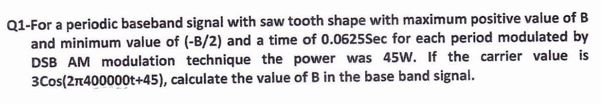 Q1-For a periodic baseband signal with saw tooth shape with maximum positive value of B
and minimum value of (-B/2) and a time of 0.0625Sec for each period modulated by
DSB AM modulation technique the power was 45W. If the carrier value is
3Cos(2n400000t+45), calculate the value of B in the base band signal.
