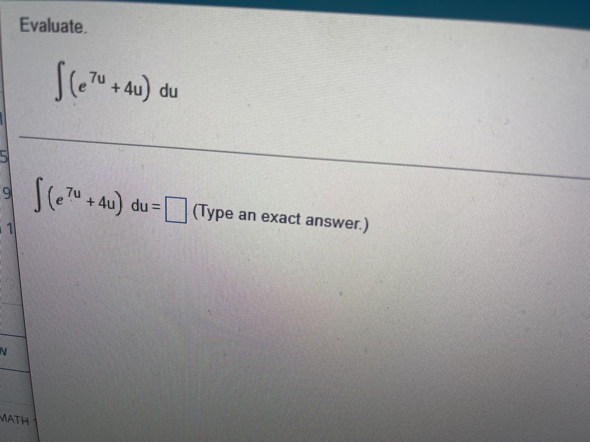 **Evaluate:**

\[ \int \left( e^{7u} + 4u \right) \, du \]

\[ \int \left( e^{7u} + 4u \right) \, du = \text{[Type an exact answer.]} \]

---

On this educational page, you are tasked with evaluating the given integral. The integral to be solved is as follows:

\[ \int \left( e^{7u} + 4u \right) \, du \]

You are required to find the exact solution and enter it in the provided space. Ensure that your answer is accurate and properly simplified.