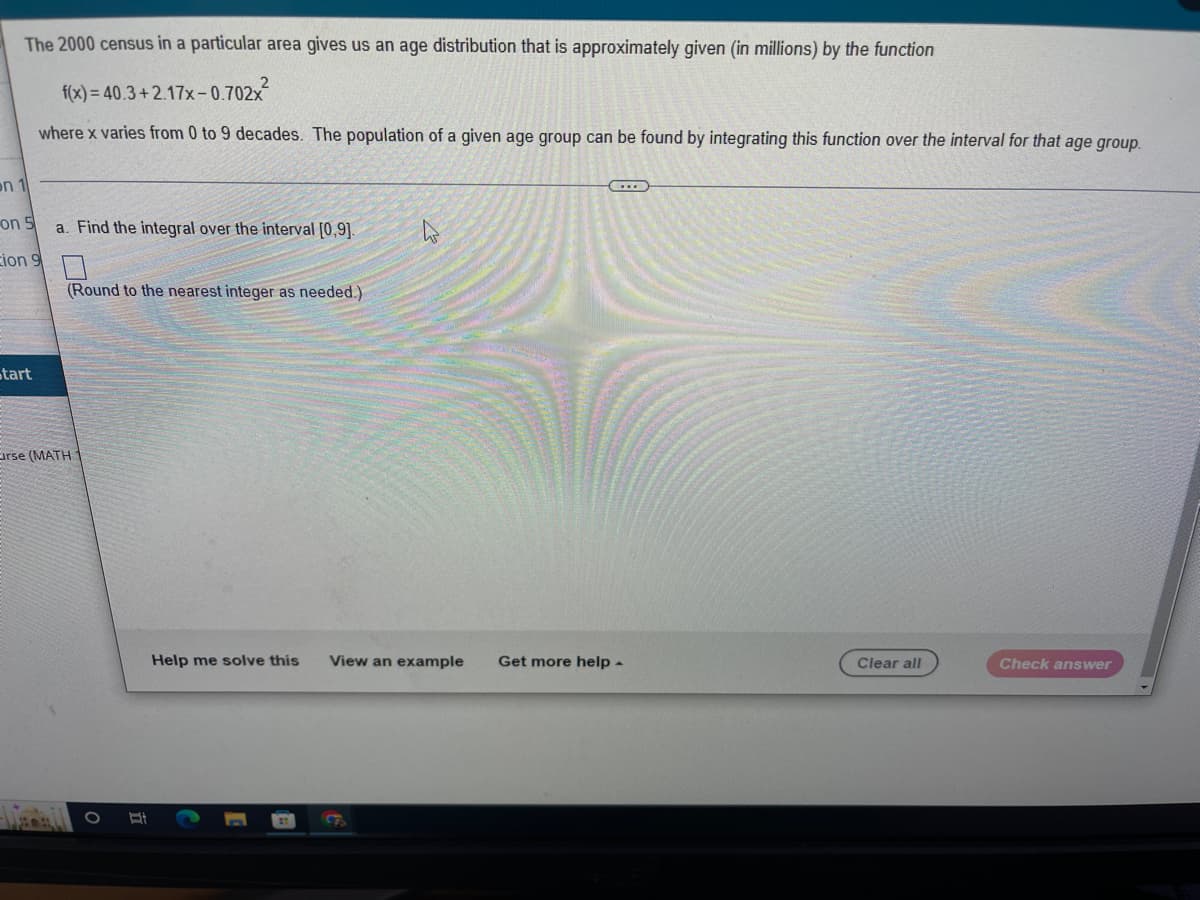 The 2000 census in a particular area gives us an age distribution that is approximately given (in millions) by the function
f(x)= 40.3+2.17x-0.702x
where x varies from 0 to 9 decades. The population of a given age group can be found by integrating this function over the interval for that age group.
on 1
...
on 5
a. Find the integral over the interval [0,9].
hs
Eion 9
(Round to the nearest integer as needed.)
start
Eirse (MATH 1
Help me solve this View an example Get more help.
Clear all
Check answer
B
O