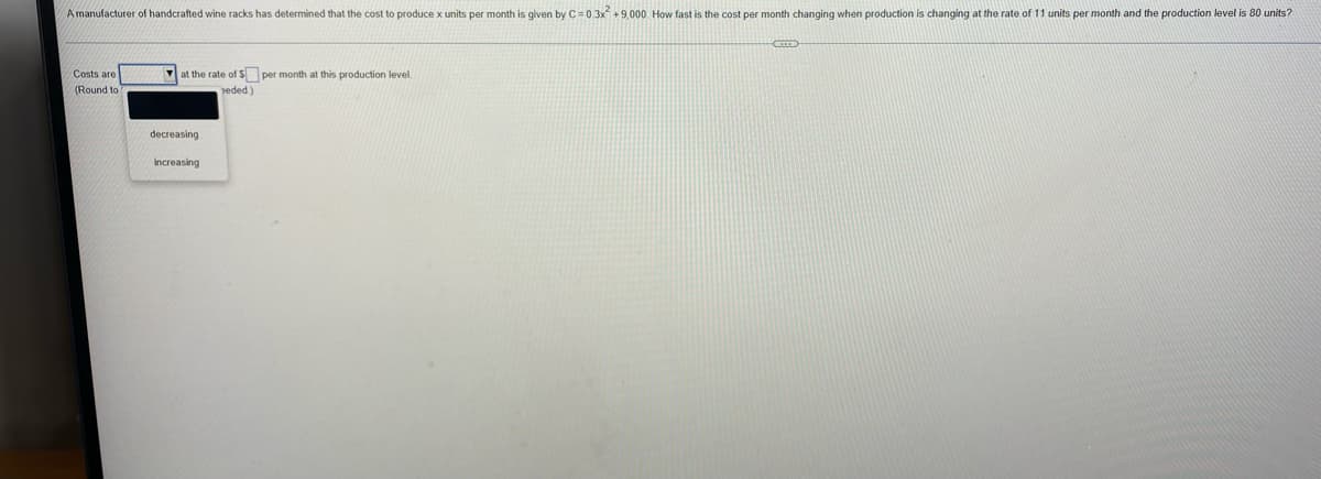 ### Cost Analysis of Wine Rack Production

A manufacturer of handcrafted wine racks has determined that the cost to produce x units per month is given by the following cost function:

\[ C = 0.3x^2 + 9000 \]

#### Problem Statement
Determine how fast the cost per month is changing when production is increasing at a rate of 11 units per month and the production level is 80 units.

To understand and solve this problem, follow these steps.

1. **Cost Function Derivative**: Differentiate the given cost function \( C \) with respect to time \( t \).
2. **Determine the Rate of Change**: Use the given production rate and production level in your calculations.

#### Derivative Calculation
Given:
\[ C(x) = 0.3x^2 + 9000 \]

Differentiate \( C \) with respect to \( x \):
\[ \frac{dC}{dx} = 0.6x \]

#### Applying the Given Rates
Given:
Production rate \( \frac{dx}{dt} = 11 \) units/month
Production level \( x = 80 \)

Use the chain rule to find \( \frac{dC}{dt} \):
\[ \frac{dC}{dt} = \frac{dC}{dx} \cdot \frac{dx}{dt} \]

Substitute the values into the derivative:
\[ \frac{dC}{dt} = 0.6 \cdot 80 \cdot 11 \]
\[ \frac{dC}{dt} = 528 \]

Thus, the cost per month is changing at a rate of 528 monetary units when the production level is 80 units and increasing at a rate of 11 units per month.

#### Answer Selection
In the given dropdown options and blank fields:
- Fill in "increasing".
- The rate of increase is "528".
- The production level is "80".

Ensure to round off the answer to the nearest monetary unit if required.

##### Detailed Diagram Explanation
Since there are no graphs or diagrams in the image, no further visual explanation is needed.

This interactive exercise helps students practice derivative applications in economics and cost analysis. Fill in the answers in the provided fields, select the appropriate option stating the cost change (increasing), and submit to verify your solution.