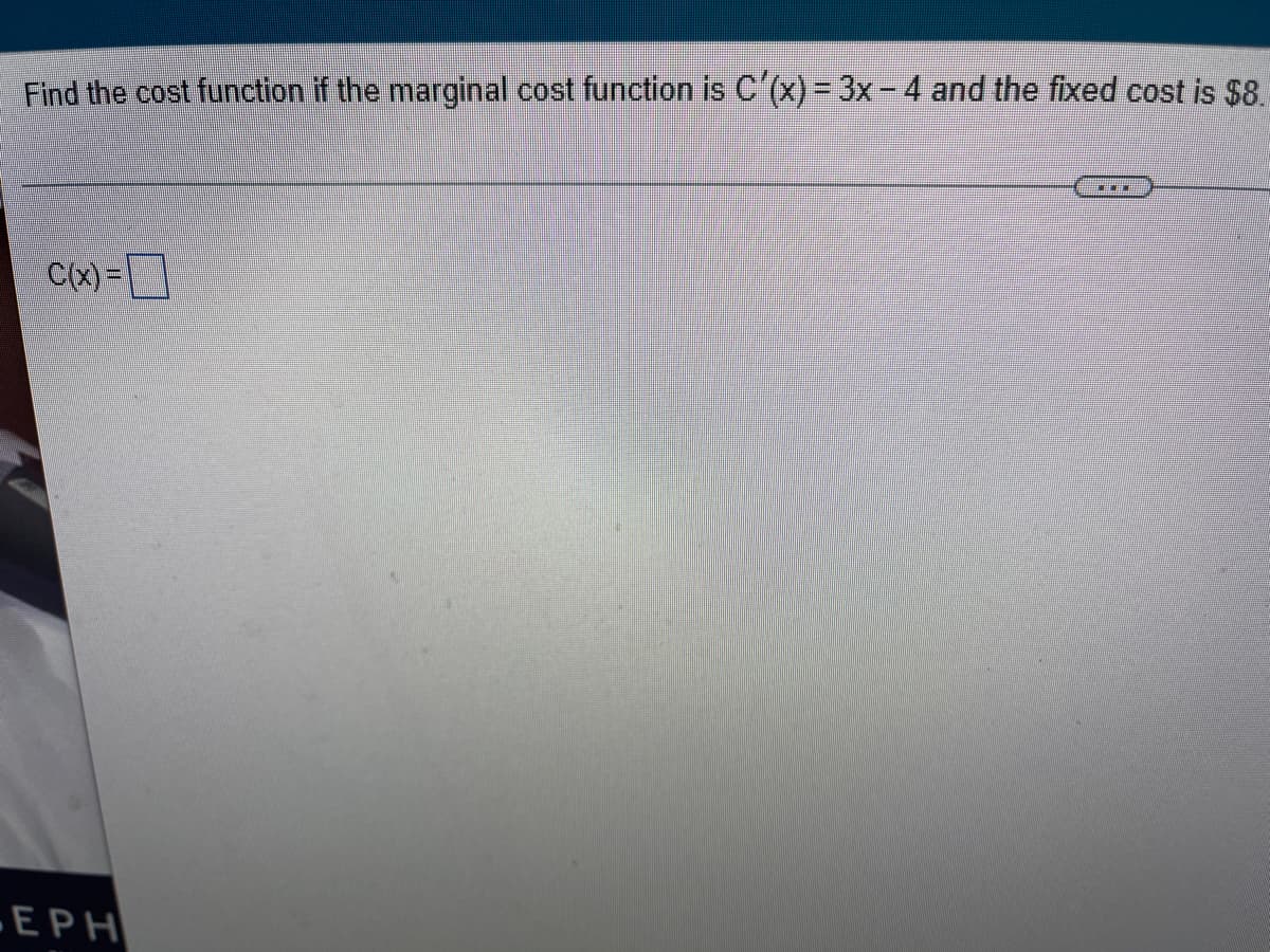 **Problem Statement:**

Find the cost function \(C(x)\) if the marginal cost function is \(C'(x) = 3x - 4\) and the fixed cost is $8.

**Solution:**

To find the cost function \(C(x)\), we need to integrate the marginal cost function \(C'(x) = 3x - 4\).

1. **Integrate \(C'(x)\):**

   \[
   C(x) = \int (3x - 4) \, dx
   \]

2. **Perform the integration:**

   \[
   C(x) = \int 3x \, dx - \int 4 \, dx
   \]

   This gives:

   \[
   C(x) = \frac{3x^2}{2} - 4x + C
   \]

   Where \(C\) is the constant of integration.

3. **Determine the constant of integration:**

   Given the fixed cost is $8, we know that when \(x = 0\), \(C(x) = 8\).

   Substitute \(x = 0\) into the cost function:

   \[
   8 = \frac{3(0)^2}{2} - 4(0) + C
   \]

   Therefore, \(C = 8\).

4. **Write the final cost function:**

   \[
   C(x) = \frac{3x^2}{2} - 4x + 8
   \]

So, the cost function \(C(x)\) is \( \boxed{\frac{3x^2}{2} - 4x + 8} \).