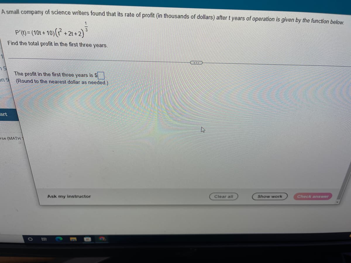 **Problem Statement:**

A small company of science writers found that its rate of profit (in thousands of dollars) after *t* years of operation is given by the function below.

\[ P'(t) = (10t + 10) \left( t^2 + 2t + 2 \right) ^{\frac{1}{3}} \]

**Task:**

Find the total profit in the first three years.

**Solution:**

To find the total profit in the first three years, we need to integrate the rate of profit function \( P'(t) \) from \( t = 0 \) to \( t = 3 \).

\[ P(3) = \int_{0}^{3} P'(t) \, dt \]

**Input Box:**

The profit in the first three years is $ [input box] (Round to the nearest dollar as needed.)

**Buttons Available:**

- **Ask my instructor**
- **Clear all**
- **Show work**
- **Check answer**