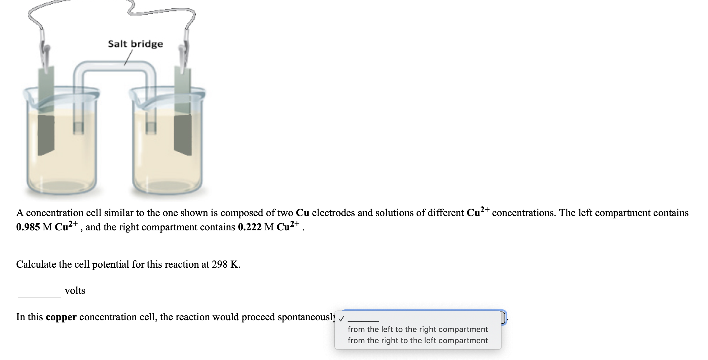 Salt bridge
A concentration cell similar to the one shown is composed of two Cu electrodes and solutions of different Cu²+ concentrations. The left compartment contains
0.985 M Cu2+, and the right compartment contains 0.222 M Cu2+ .
Calculate the cell potential for this reaction at 298 K.
volts
In this copper concentration cell, the reaction would proceed spontaneousl v
from the left to the right compartment
from the right to the left compartment
