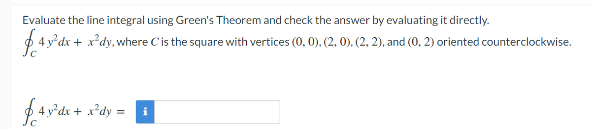 Evaluate the line integral using Green's Theorem and check the answer by evaluating it directly.
4 ydx + x*dy, where Cis the square with vertices (0, 0), (2, 0), (2, 2), and (0, 2) oriented counterclockwise.
4 y°dx + x*dy =
i
