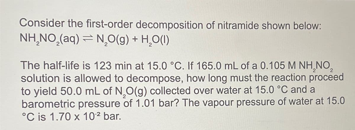 Consider the first-order decomposition of nitramide shown below:
NH₂NO₂(aq) = N₂O(g) + H₂O(l)
The half-life is 123 min at 15.0 °C. If 165.0 mL of a 0.105 M NH₂NO₂
solution is allowed to decompose, how long must the reaction proceed
to yield 50.0 mL of N,O(g) collected over water at 15.0 °C and a
barometric pressure of 1.01 bar? The vapour pressure of water at 15.0
°C is 1.70 x 10² bar.