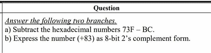 Question
Answer the following two branches.
a) Subtract the hexadecimal numbers 73F – BC.
b) Express the number (+83) as 8-bit 2's complement form.
