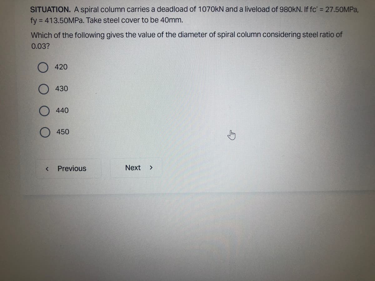 SITUATION. A spiral column carries a deadload of 1070kN and a liveload of 980KN. If fc' = 27.50MPa,
fy = 413.50MPa. Take steel cover to be 40mm.
Which of the following gives the value of the diameter of spiral column considering steel ratio of
0.03?
<
420
430
440
450
Previous
Next >
Jy