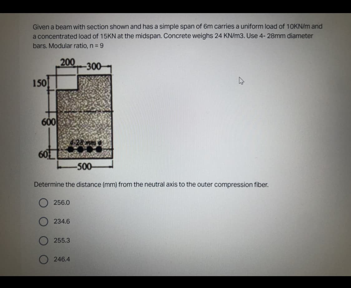 Given a beam with section shown and has a simple span of 6m carries a uniform load of 10KN/m and
a concentrated load of 15KN at the midspan. Concrete weighs 24 KN/m3. Use 4- 28mm diameter
bars. Modular ratio, n = 9
200
150
600
60
-500-
Determine the distance (mm) from the neutral axis to the outer compression fiber.
256.0
234.6
255.3
-300-
246.4