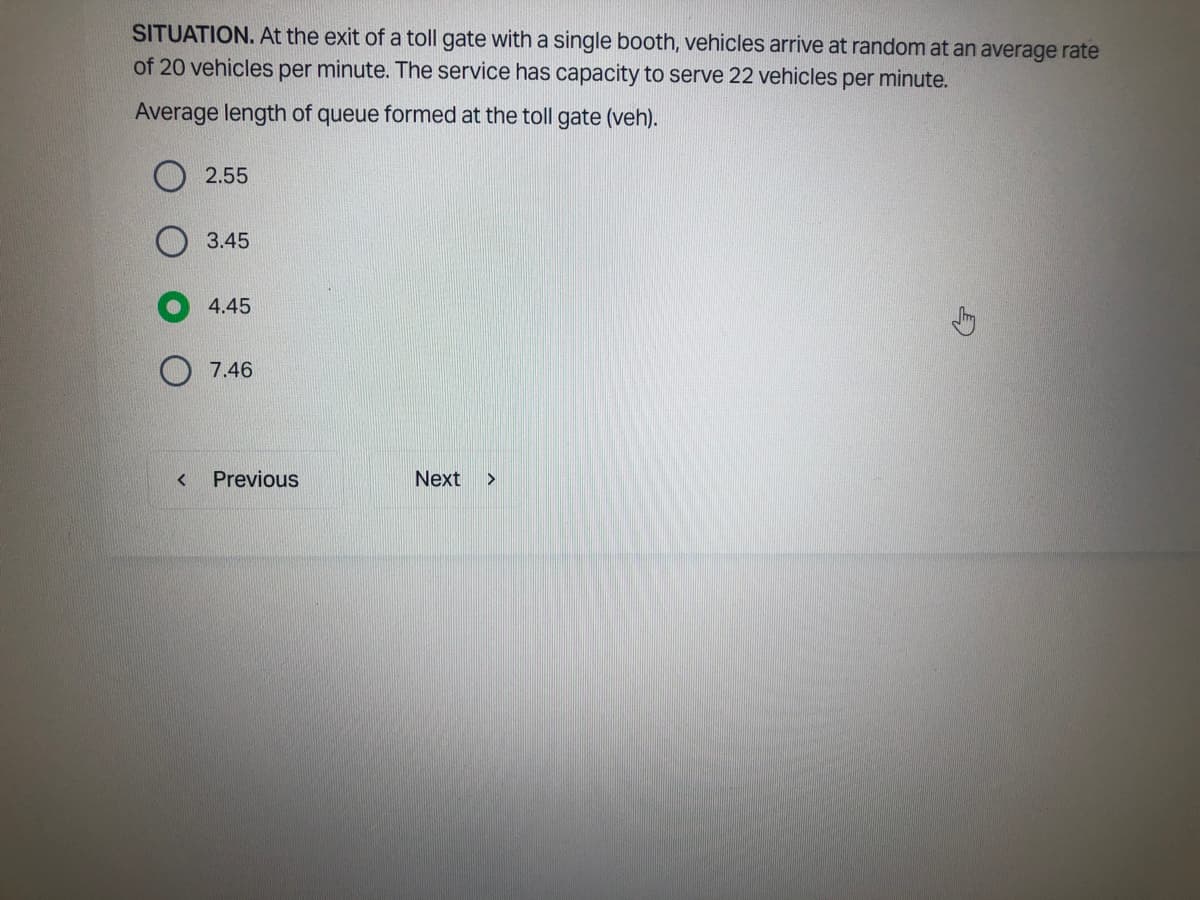 SITUATION. At the exit of a toll gate with a single booth, vehicles arrive at random at an average rate
of 20 vehicles per minute. The service has capacity to serve 22 vehicles per minute.
Average length of queue formed at the toll gate (veh).
<
2.55
3.45
4.45
7.46
Previous
Next >
G