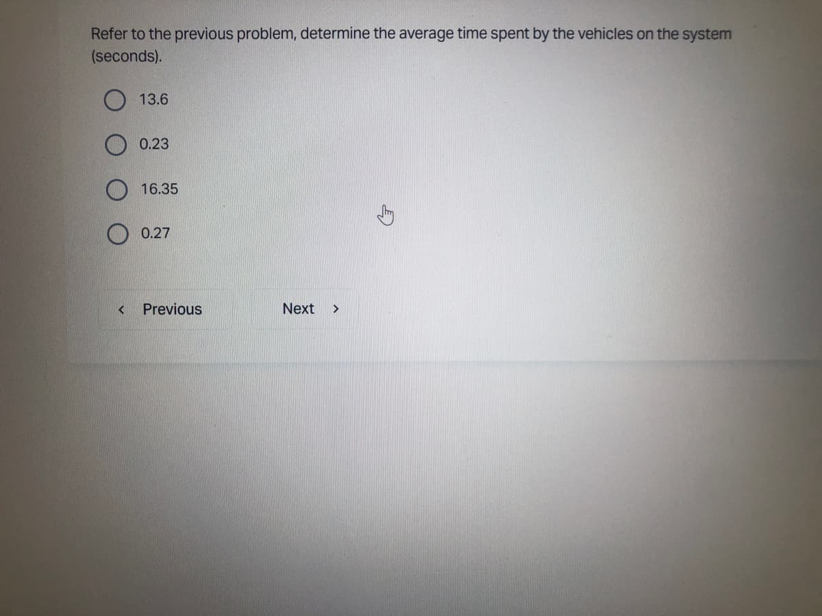 Refer to the previous problem, determine the average time spent by the vehicles on the system
(seconds).
<
13.6
0.23
16.35
0.27
Previous
Next
>
E