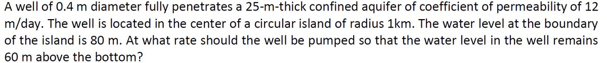 A well of 0.4 m diameter fully penetrates a 25-m-thick confined aquifer of coefficient of permeability of 12
m/day. The well is located in the center of a circular island of radius 1km. The water level at the boundary
of the island is 80 m. At what rate should the well be pumped so that the water level in the well remains
60 m above the bottom?