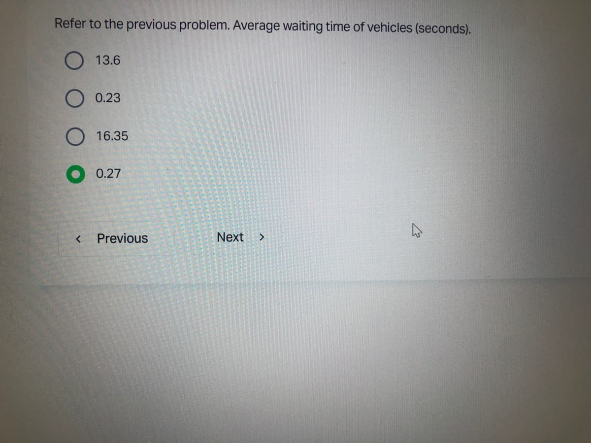 Refer to the previous problem. Average waiting time of vehicles (seconds).
O
<
13.6
0.23
16.35
0.27
Previous
Next >