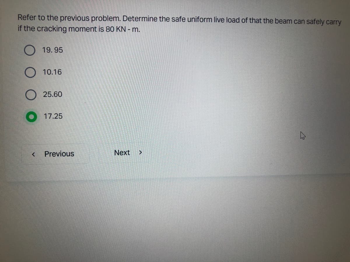 Refer to the previous problem. Determine the safe uniform live load of that the beam can safely carry
if the cracking moment is 80 KN - m.
19.95
<
10.16
25.60
17.25
Previous
Next >