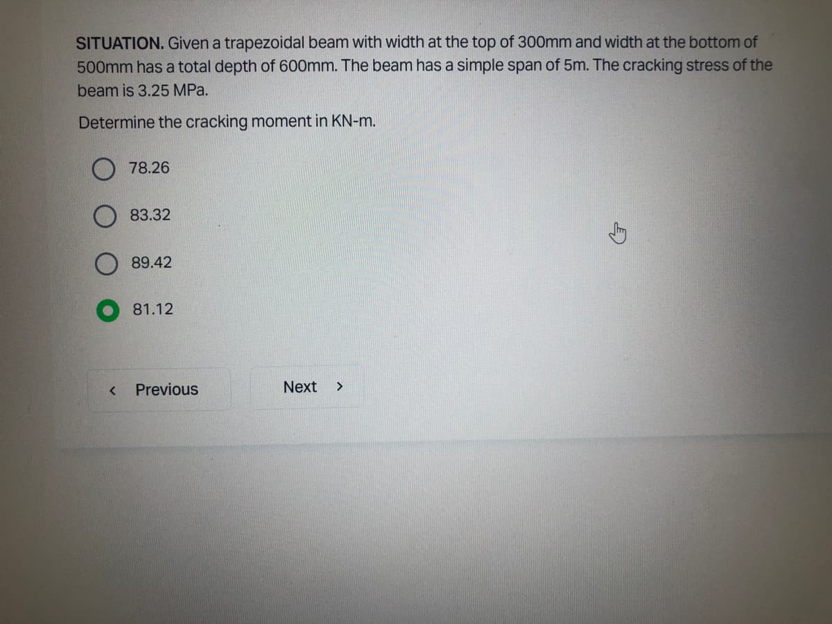 SITUATION. Given a trapezoidal beam with width at the top of 300mm and width at the bottom of
500mm has a total depth of 600mm. The beam has a simple span of 5m. The cracking stress of the
beam is 3.25 MPa.
Determine the cracking moment in KN-m.
<
78.26
83.32
89.42
81.12
Previous
Next >