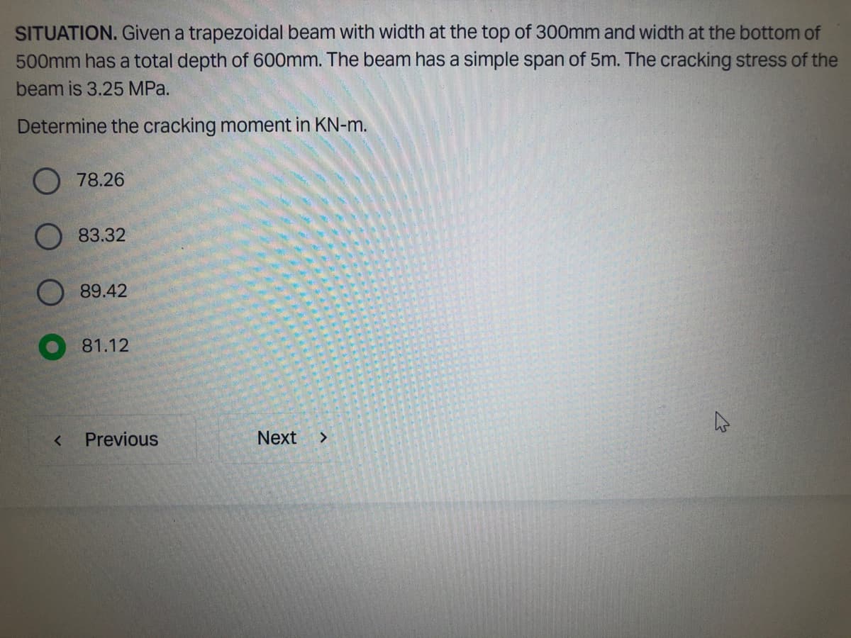 SITUATION. Given a trapezoidal beam with width at the top of 300mm and width at the bottom of
500mm has a total depth of 600mm. The beam has a simple span of 5m. The cracking stress of the
beam is 3.25 MPa.
Determine the cracking moment in KN-m.
<
78.26
83.32
89.42
81.12
Previous
Next >