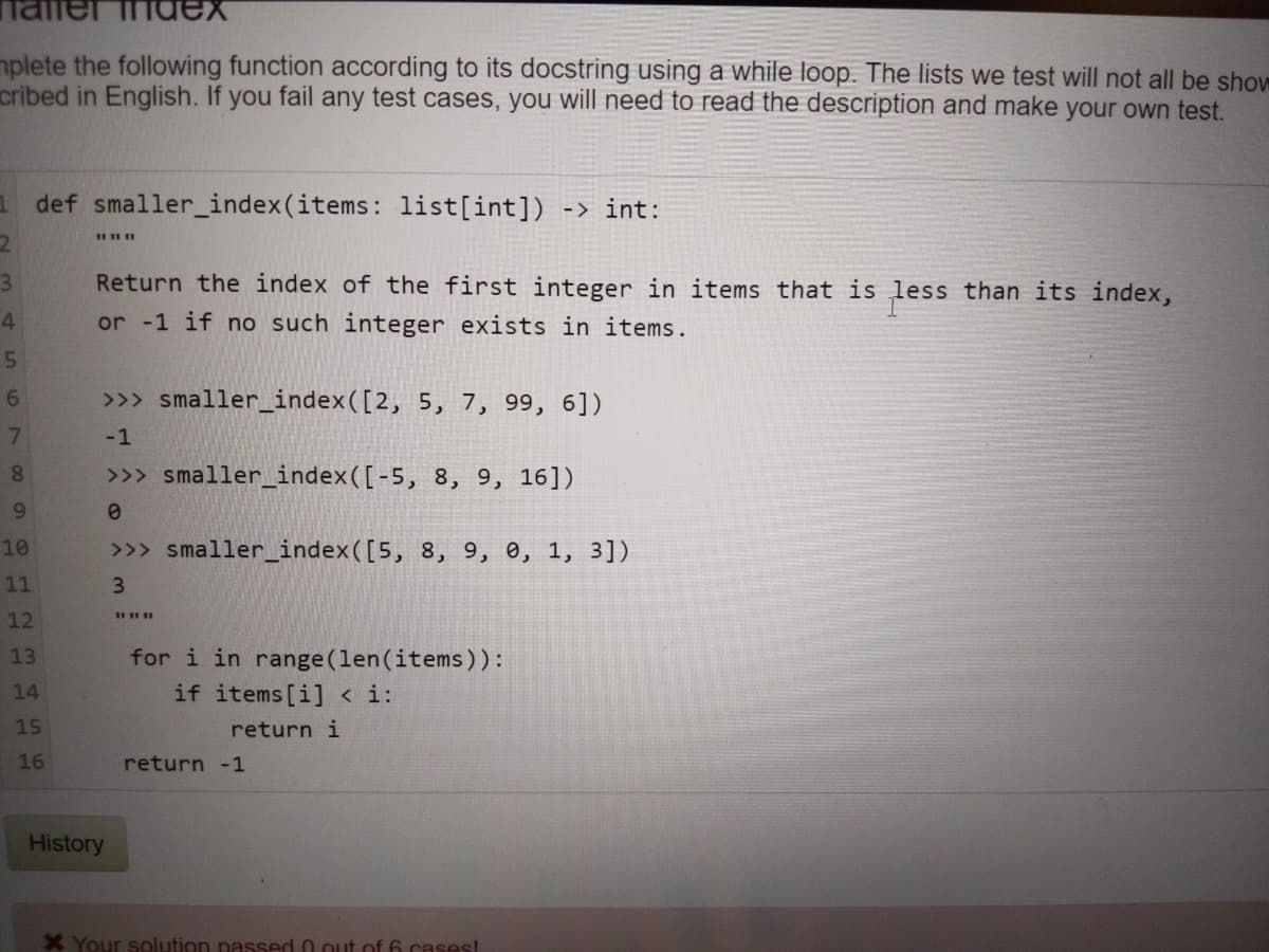 hdex
mplete the following function according to its docstring using a while loop. The lists we test will not all be sho
cribed in English. If you fail any test cases, you will need to read the description and make your own test.
def smaller_index(items: list[int]) -> int:
3\
Return the index of the first integer in items that is less than its index,
4.
or -1 if no such integer exists in items.
6.
>>> smaller_index([2, 5, 7, 99, 6])
7.
-1
8
>>> smaller_index([-5, 8, 9, 16])
9.
10
>>> smaller_index([5, 8, 9, 0, 1, 3])
11
3
12
for i in range (len(items)):
if items [i] < i:
13
14
15
return i
16
return -1
History
X Your solution passed 0 out of 6 cases!
