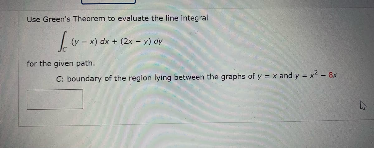 Use Green's Theorem to evaluate the line integral
(y – x) dx + (2x - y) dy
for the given path.
C: boundary of the region lying between the graphs of y = x and y = x2 – 8x
