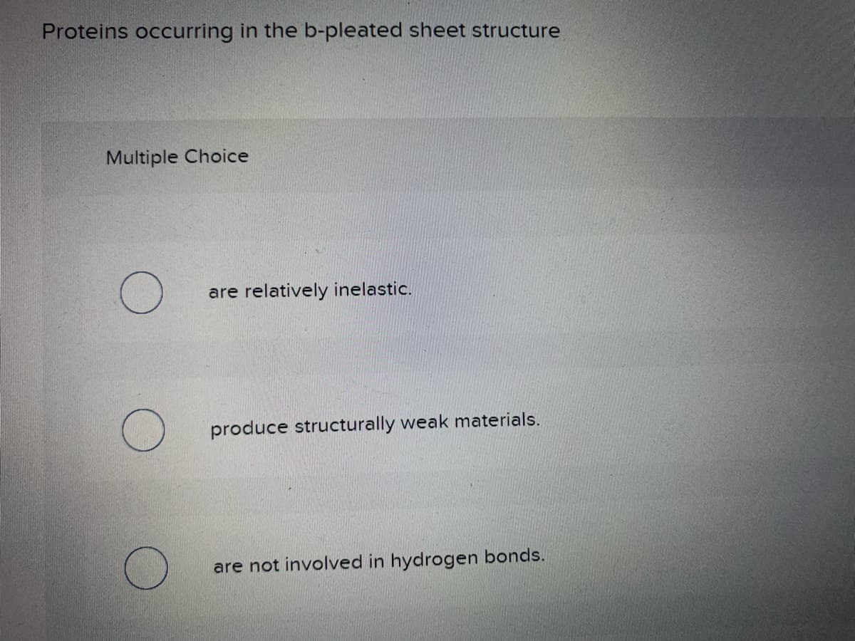 Proteins occurring in the b-pleated sheet structure
Multiple Choice
O
are relatively inelastic.
produce structurally weak materials.
are not involved in hydrogen bonds.