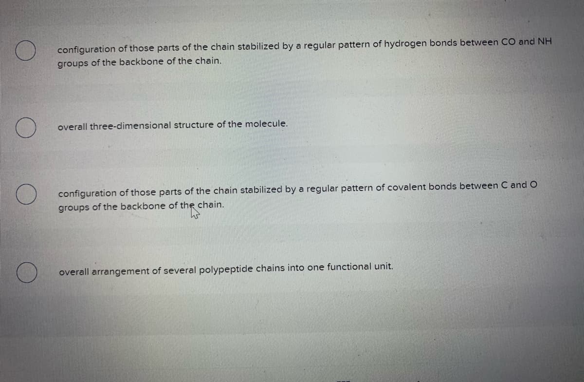 configuration of those parts of the chain stabilized by a regular pattern of hydrogen bonds between CO and NH
groups of the backbone of the chain.
O
overall three-dimensional structure of the molecule.
configuration of those parts of the chain stabilized by a regular pattern of covalent bonds between C and O
groups of the backbone of the chain.
overall arrangement of several polypeptide chains into one functional unit.