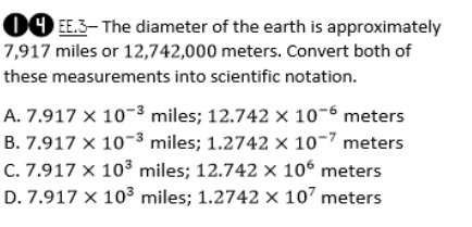 09 EE.3– The diameter of the earth is approximately
7,917 miles or 12,742,000 meters. Convert both of
these measurements into scientific notation.
A. 7.917 × 10-3 miles; 12.742 x 10-6 meters
B. 7.917 × 10-3 miles; 1.2742 × 10-7 meters
C. 7.917 × 103 miles; 12.742 × 106 meters
D. 7.917 x 103 miles; 1.2742 x 107 meters
