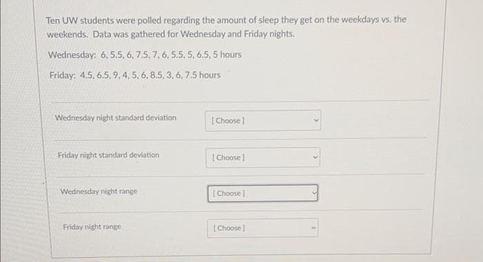 Ten UW students were polled regarding the amount of sleep they get on the weekdays vs. the
weekends. Data was gathered for Wednesday and Friday nights.
Wednesday: 6, 5.5, 6, 7.5, 7, 6, 5.5, 5, 6.5, 5 hours
Friday: 4.5, 6.5, 9, 4, 5, 6, 8.5, 3, 6, 7.5 hours
Wednesday night standard deviation
Friday night standard deviation
Wednesday night range
Friday night range
[Choose ]
[Choose ]
[Choose]
[Choose ]