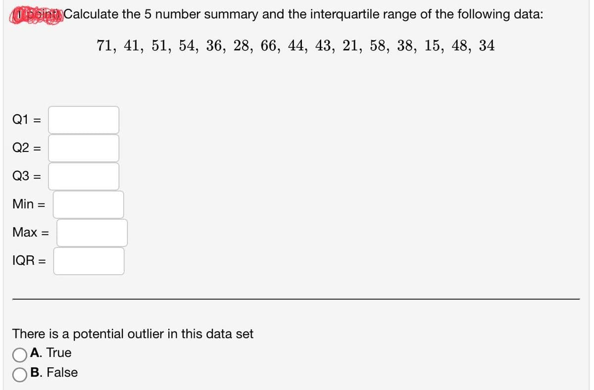 (Tpoint) Calculate the 5 number summary and the interquartile range of the following data:
71, 41, 51, 54, 36, 28, 66, 44, 43, 21, 58, 38, 15, 48, 34
Q1 =
Q2 =
Q3 =
Min =
Max =
IQR=
There is a potential outlier in this data set
A. True
B. False