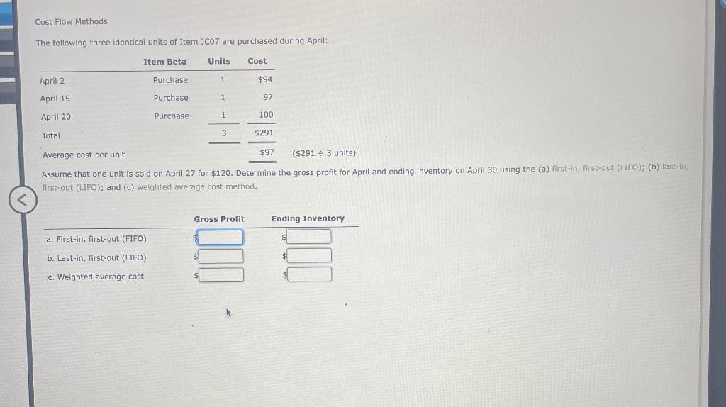 <
Cost Flow Methods
The following three identical units of Item JC07 are purchased during April:
Units Cost
April 2
April 15
April 20
Total
Item Beta
Purchase
Purchase
Purchase
a. First-in, first-out (FIFO)
b. Last-in, first-out (LIFO)
c. Weighted average cost
1
1
1
3
$94
97
Gross Profit
100
$291
Average cost per unit
($291 + 3 units)
Assume that one unit is sold on April 27 for $120. Determine the gross profit for April and ending inventory on April 30 using the (a) first-in, first-out (FIFO); (b) last-in,
first-out (LIFO); and (c) weighted average cost method.
$97
Ending Inventory
$