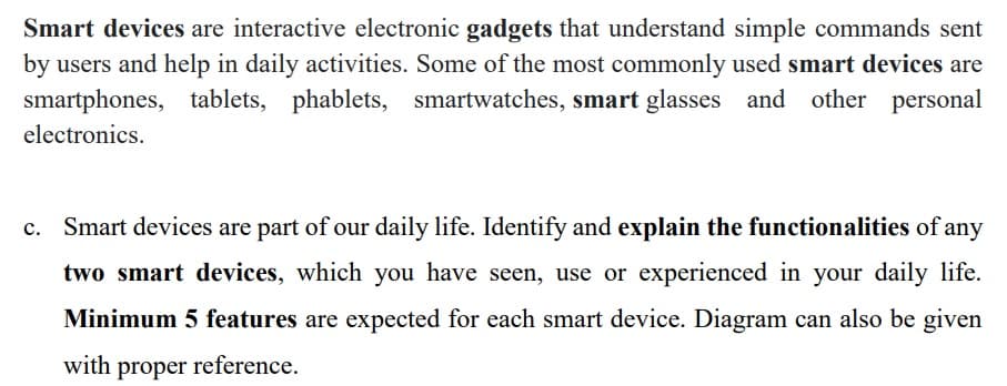 Smart devices are interactive electronic gadgets that understand simple commands sent
by users and help in daily activities. Some of the most commonly used smart devices are
smartphones, tablets, phablets, smartwatches, smart glasses and other personal
electronics.
c. Smart devices are part of our daily life. Identify and explain the functionalities of any
two smart devices, which you have seen, use or experienced in your daily life.
Minimum 5 features are expected for each smart device. Diagram can also be given
with proper reference.
