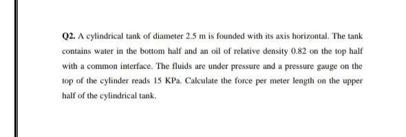 Q2. A cylindrical tank of diameter 2.5 m is founded with its axis horizontal. The tank
contains water in the bottom half and an oil of relative density 0.82 on the top half
with a common interface. The fluids are under pressure and a pressure gauge on the
top of the cylinder reads 15 KPa. Calculate the force per meter length on the upper
half of the cylindrical tank.
