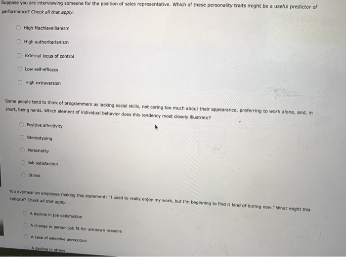 Suppose you are interviewing someone for the position of sales representative. Which of these personality traits might be a useful predictor of
performance? Check all that apply.
U
High Machiavellianism
High authoritarianism
External locus of control
Low self-efficacy
High extraversion
Some people tend to think of programmers as lacking social skills, not caring too much about their appearance, preferring to work alone, and, in
short, being nerds. Which element of individual behavior does this tendency most closely illustrate?
Positive affectivity
Stereotyping
Personality
Job satisfaction
Stress
You overhear an employee making this statement: "I used to really enjoy my work, but I'm beginning to find it kind of boring now." What might this
indicate? Check all that apply.
A decline in job satisfaction
A change in person-job fit for unknown reasons
A case of selective perception
A decline in stress