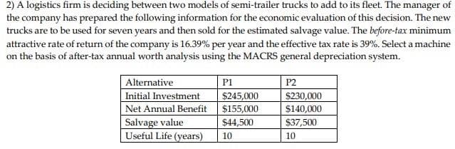 2) A logistics firm is deciding between two models of semi-trailer trucks to add to its fleet. The manager of
the company has prepared the following information for the economic evaluation of this decision. The new
trucks are to be used for seven years and then sold for the estimated salvage value. The before-tax minimum
attractive rate of return of the company is 16.39% per year and the effective tax rate is 39%. Select a machine
on the basis of after-tax annual worth analysis using the MACRS general depreciation system.
Alternative
Initial Investment
Net Annual Benefit
Salvage value
Useful Life (years)
P1
$245,000
$155,000
$44,500
10
P2
$230,000
$140,000
$37,500
10