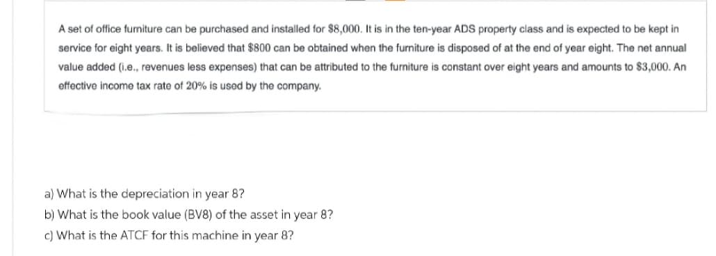 A set of office furniture can be purchased and installed for $8,000. It is in the ten-year ADS property class and is expected to be kept in
service for eight years. It is believed that $800 can be obtained when the furniture is disposed of at the end of year eight. The net annual
value added (i.e., revenues less expenses) that can be attributed to the furniture is constant over eight years and amounts to $3,000. An
effective income tax rate of 20% is used by the company.
a) What is the depreciation in year 8?
b) What is the book value (BV8) of the asset in year 8?
c) What is the ATCF for this machine in year 8?