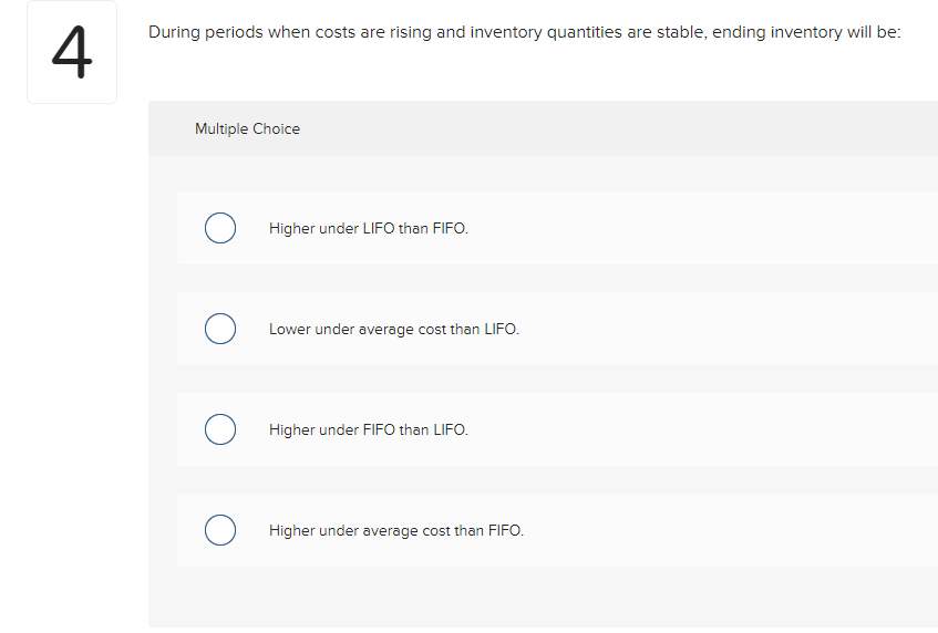 4
During periods when costs are rising and inventory quantities are stable, ending inventory will be:
Multiple Choice
O
о
O
O
Higher under LIFO than FIFO.
Lower under average cost than LIFO.
Higher under FIFO than LIFO.
Higher under average cost than FIFO.