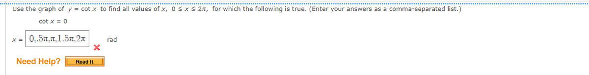 Use the graph of y = cot x to find all values of x, 0 <x < 2n, for which the following is true. (Enter your answers as a comma-separated list.)
...............
cot x = 0
x = 0,.57,7,1.57,2n
rad
Need Help?
Read It
