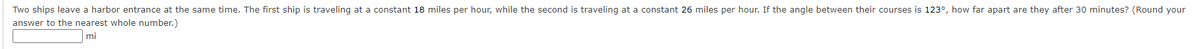 Two ships leave a harbor entrance at the same time. The first ship is traveling at a constant 18 miles per hour, while the second is traveling at a constant 26 miles per hour. If the angle between their courses is 123°, how far apart are they after 30 minutes? (Round your
answer to the nearest whole number.)
mi
