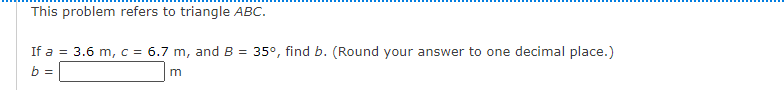 This problem refers to triangle ABC.
If a = 3.6 m, c = 6.7 m, and B =
b =
35°, find b. (Round your answer to one decimal place.)
