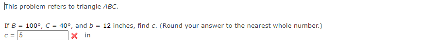 This problem refers to triangle ABC.
If B = 100°, C = 40°, and b = 12 inches, find c. (Round your answer to the nearest whole number.)
C =5
X in
