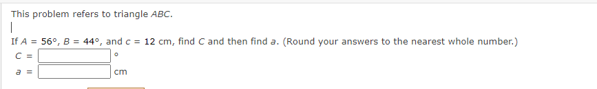 This problem refers to triangle ABC.
If A = 56°, B = 44°, and c = 12 cm, find C and then find a. (Round your answers to the nearest whole number.)
C =
a =
cm
