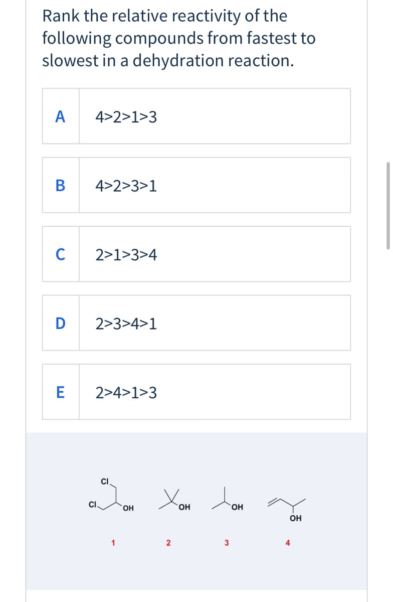 Rank the relative reactivity of the
following compounds from fastest to
slowest in a dehydration reaction.
А
4>2>1>3
В
4>2>3>1
C
2>1>3>4
D
2>3>4>1
2>4>1>3
CI
CI.
OH
OH
HO.
OH
1
2
3
4
