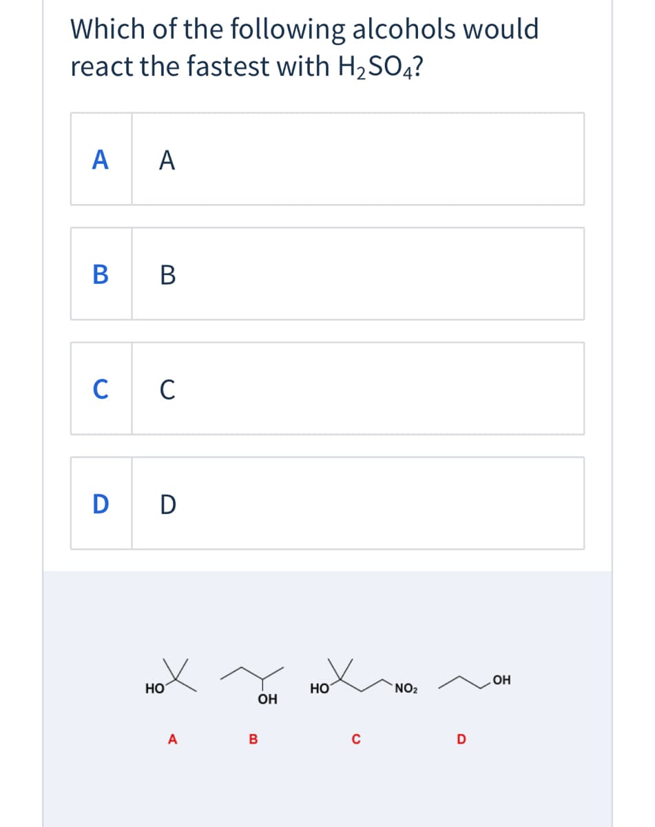 **Question:**

Which of the following alcohols would react the fastest with H₂SO₄?

**Options:**
- **A**: A
- **B**: B
- **C**: C
- **D**: D

**Images of Chemical Structures:**

Below the options, there are four chemical structures labeled A, B, C, and D:

- **Structure A**: A tertiary alcohol represented as a carbon atom connected to three other carbon atoms and an -OH group.
- **Structure B**: A secondary alcohol represented as a carbon atom connected to two other carbon atoms, a hydrogen atom, and an -OH group.
- **Structure C**: A tertiary alcohol with a nitro group (NO₂) on the adjacent carbon. The structure consists of a carbon atom connected to three other carbon atoms, an -OH group, and one of these carbon atoms is further bonded to a NO₂ group.
- **Structure D**: A primary alcohol represented as a carbon atom connected to two hydrogen atoms, a carbon atom, and an -OH group.

**Analysis:**

In the presence of H₂SO₄ (sulfuric acid), the alcohol that reacts the fastest is typically the one that can form the most stable carbocation intermediate. The stability of the carbocation intermediates generally follows the order: tertiary > secondary > primary. Therefore, tertiary alcohols are likely to react the fastest. 

Given this information, examine the chemical structures and identify the tertiary alcohol(s): A and C. 

Consider additional effects such as electron-withdrawing groups, which can affect the reactivity. For example, in structure C, the presence of a nitro group (an electron-withdrawing group) can destabilize the carbocation, making it less reactive compared to the standard tertiary alcohol in structure A.

Thus, the answer would be:

**Answer:** **A**

This educational content helps understand the factors affecting the reactivity of alcohols with sulfuric acid.