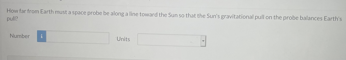 How far from Earth must a space probe be along a line toward the Sun so that the Sun's gravitational pull on the probe balances Earth's
pull?
Number
Units
