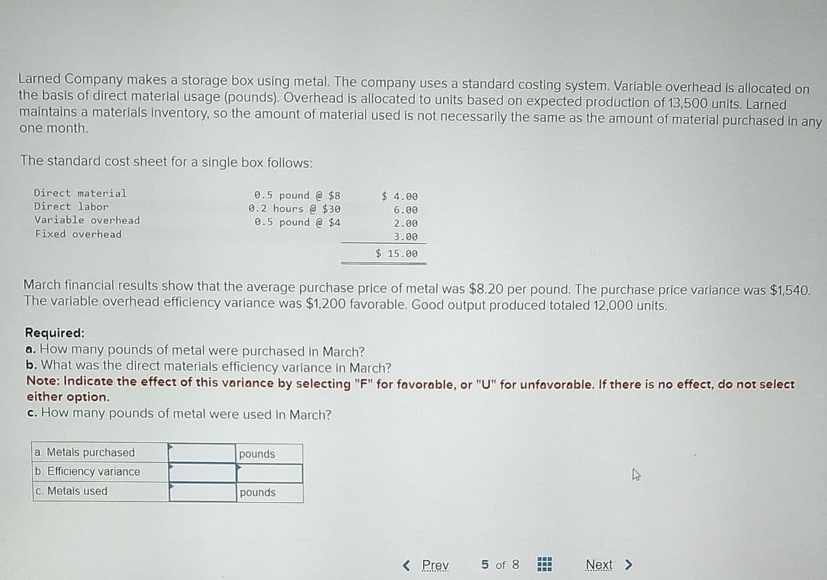 Larned Company makes a storage box using metal. The company uses a standard costing system. Variable overhead is allocated on
the basis of direct material usage (pounds). Overhead is allocated to units based on expected production of 13,500 units. Larned
maintains a materials inventory, so the amount of material used is not necessarily the same as the amount of material purchased in any
one month.
The standard cost sheet for a single box follows:
0.5 pound @ $8
0.2 hours @ $30
0.5 pound @ $4
Direct material
Direct labor
Variable overhead
Fixed overhead
March financial results show that the average purchase price of metal was $8.20 per pound. The purchase price variance was $1,540.
The variable overhead efficiency variance was $1,200 favorable. Good output produced totaled 12,000 units.
Required:
a. How many pounds of metal were purchased in March?
b. What was the direct materials efficiency variance in March?
Note: Indicate the effect of this variance by selecting "F" for favorable, or "U" for unfavorable. If there is no effect, do not select
either option.
c. How many pounds of metal were used in March?
a. Metals purchased
b. Efficiency variance
c. Metals used
$4.00
6.00
2.00
3.00
$15.00
pounds
pounds
< Prev
5 of 8
www
===
Next >