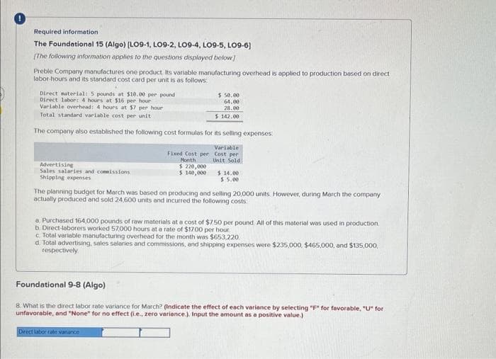 Required information
The Foundational 15 (Algo) [LO9-1, LO9-2, LO9-4, LO9-5, LO9-6)
[The following information applies to the questions displayed below]
Preble Company manufactures one product. Its variable manufacturing overhead is applied to production based on direct
labor-hours and its standard cost card per unit is as follows
Direct material: 5 pounds at $10.00 per pound
Direct labor: 4 hours at $16 per hour
Variable overhead: 4 hours at $7 per hour
Total standard variable cost per unit
The company also established the following cost formulas for its selling expenses:
Advertising
Sales salaries and commissions
Shipping expenses
Fixed Cost per
Month
$ 220,000
$ 140,000
$ 50.00
64.00
28.00
$ 142.00
Variable
Cost per
Unit Sold
$14.00
$5.00
The planning budget for March was based on producing and selling 20,000 units. However, during March the company
actually produced and sold 24,600 units and incurred the following costs:
a. Purchased 164,000 pounds of raw materials at a cost of $7.50 per pound. All of this material was used in production
b. Direct-laborers worked 57,000 hours at a rate of $17.00 per hour
c. Total variable manufacturing overhead for the month was $653,220
d. Total advertising, sales salaries and commissions, and shipping expenses were $235,000, $465,000, and $135,000,
respectively
Foundational 9-8 (Algo)
8. What is the direct labor rate variance for March? (Indicate the effect of each variance by selecting "F" for favorable, "U" for
unfavorable, and "None" for no effect (i.e., zero variance.). Input the amount as a positive value.)
Direct labor rate variance