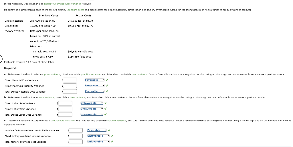 Direct Materials, Direct Labor, and Factory Overhead Cost Variance Analysis
Mackinaw Inc. processes a base chemical into plastic. Standard costs and actual costs for direct materials, direct labor, and factory overhead incurred for the manufacture of 78,000 units of product were as follows:
Standard Costs
Actual Costs
249,600 lbs. at $4.80
19,500 hrs. at $17.50
Rates per direct labor hr.,
based on 100% of normal
capacity of 20,350 direct
labor hrs.:
Variable cost, $4.80
Fixed cost, $7.60
Each unit requires D.25 hour of direct labor.
Required:
a. Determine the direct materials price variance, direct materials quantity variance, and total direct materials cost variance. Enter a favorable variance as a negative number using a minus sign and an unfavorable variance as a positive number.
Direct materials
Direct labor
Factory overhead
$
$
S
Variable factory overhead controllable variance
Fixed factory overhead volume variance
Total factory overhead cost variance
247,100 lbs. at $4.70
19,950 hrs, at $17.70
Direct Material Price Variance
Direct Materials Quantity Variance
Total Direct Materials Cost Variance
b. Determine the direct labor rate variance, direct labor time variance, and total direct labor cost variance. Enter a favorable variance as a negative number using a minus sign and an unfavorable variance as a positive number.
Direct Labor Rate Variance
Unfavorable
Direct Labor Time Variance
Unfavorable
Total Direct Labor Cost Variance
Unfavorable ✔
c. Determine variable factory overhead controllable variance, the fixed factory overhead volume variance, and total factory overhead cost variance. Enter a favorable variance as a negative number using a minus sign and an unfavorable variance as
a positive number.
S
$92,660 variable cost
$154,660 fixed cost
Favorable
Favorable
Favorable
S
S
Favorable
Unfavorable
Unfavorable
✓
✓
✓
✓