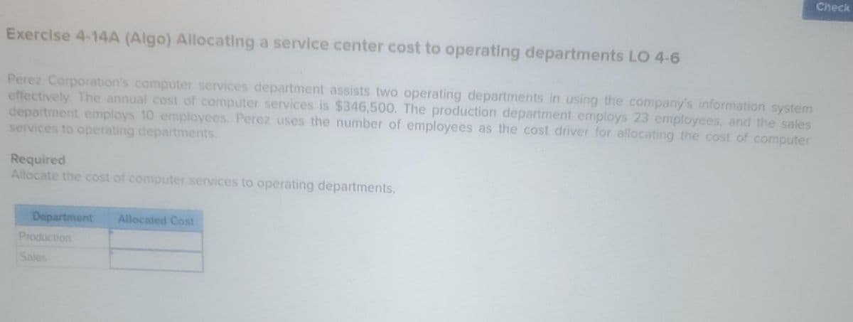 Exercise 4-14A (Algo) Allocating a service center cost to operating departments LO 4-6
Perez Corporation's computer services department assists two operating departments in using the company's information system
effectively. The annual cost of computer services is $346,500. The production department employs 23 employees, and the sales
department employs 10 employees. Perez uses the number of employees as the cost driver for allocating the cost of computer
services to operating departments.
Required
Allocate the cost of computer services to operating departments.
Department
Production
Sales
Allocated Cost
Check