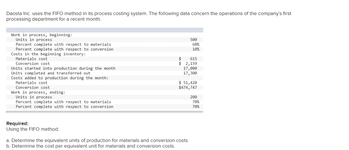 Daosta Inc. uses the FIFO method in its process costing system. The following data concern the operations of the company's first
processing department for a recent month.
Work in process, beginning:
Units in process
Percent complete with respect to materials
Percent complete with respect to conversion
Costs in the beginning inventory:
Materials cost
Conversion cost
Units started into production during the month
Units completed and transferred out
Costs added to production during the month:
Materials cost
Conversion cost
Work in process, ending:
Units in process
Percent complete with respect to materials
Percent complete with respect to conversion
Required:
Using the FIFO method:
500
60%
10%
$ 615
$ 2,159
17,000
17,300
a. Determine the equivalent units of production for materials and conversion costs.
b. Determine the cost per equivalent unit for materials and conversion costs.
$ 51,420
$474,747
200
70%
70%