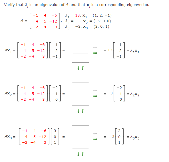 Verify that 1, is an eigenvalue of A and that x, is a corresponding eigenvector.
= 13, x1
12 = -3, x, = (-2, 1 0)
13 = -3, x3 = (3, 0, 1)
-1
4
-6
(1, 2, –1)
A =
4
5 -12
-2 -4
-1
4
-6
1
1
= 13
2 = 1,x1
4
5 -12
=
-2 -4
3
-1
-1
-1
4
-6
-2
-2
AX2
1 = 12x2
4
5 -12
1
=
-2 -4
-1
4
-6
3
3
AX3
= 13x3
4
5 -12
-3
=
-2 -4
1
